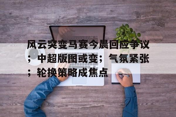 开云线上观看-风云突变马赛今晨回应争议；中超版图或变；气氛紧张；轮换策略成焦点(卢本伟被央视点名封禁多久)
